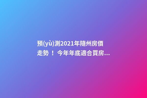 預(yù)測2021年隨州房價走勢！今年年底適合買房嗎？